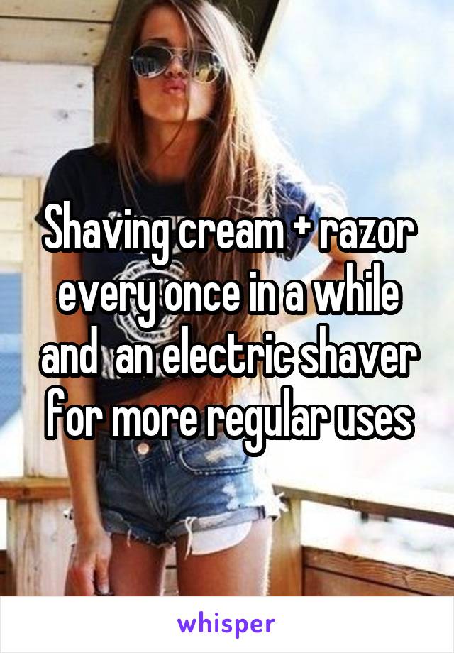 Shaving cream + razor every once in a while and  an electric shaver for more regular uses