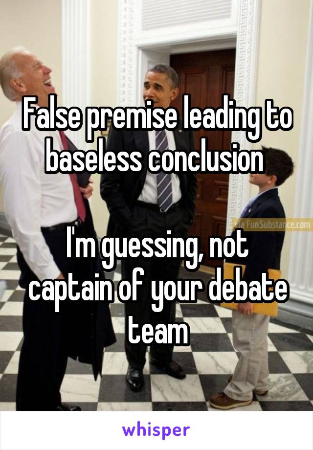 False premise leading to baseless conclusion 

I'm guessing, not captain of your debate team