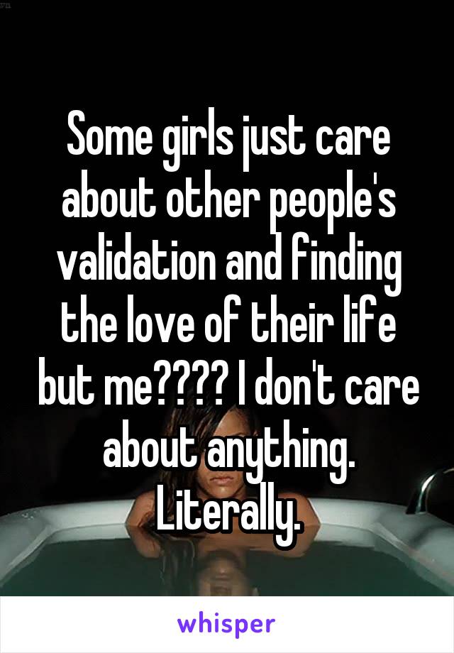 Some girls just care about other people's validation and finding the love of their life but me???? I don't care about anything. Literally.