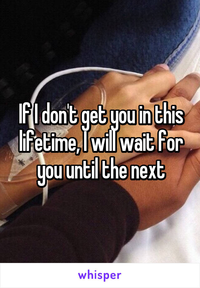 If I don't get you in this lifetime, I will wait for you until the next