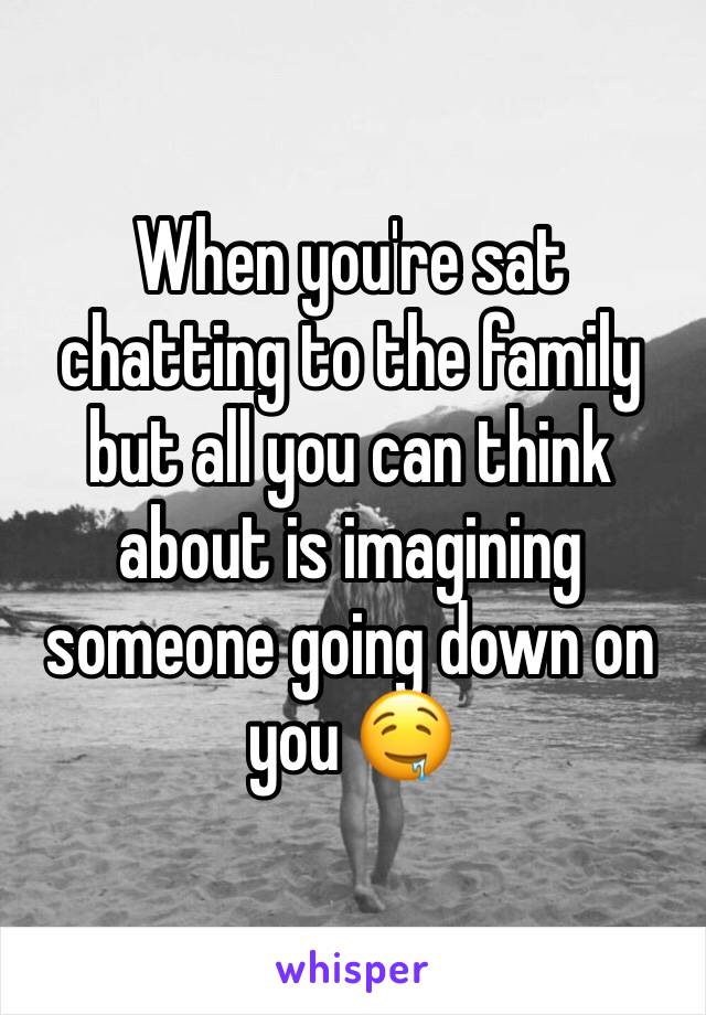 When you're sat chatting to the family but all you can think about is imagining someone going down on you 🤤