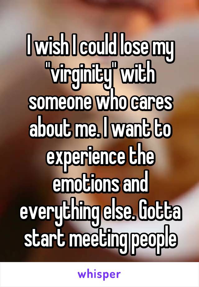 I wish I could lose my "virginity" with someone who cares about me. I want to experience the emotions and everything else. Gotta start meeting people