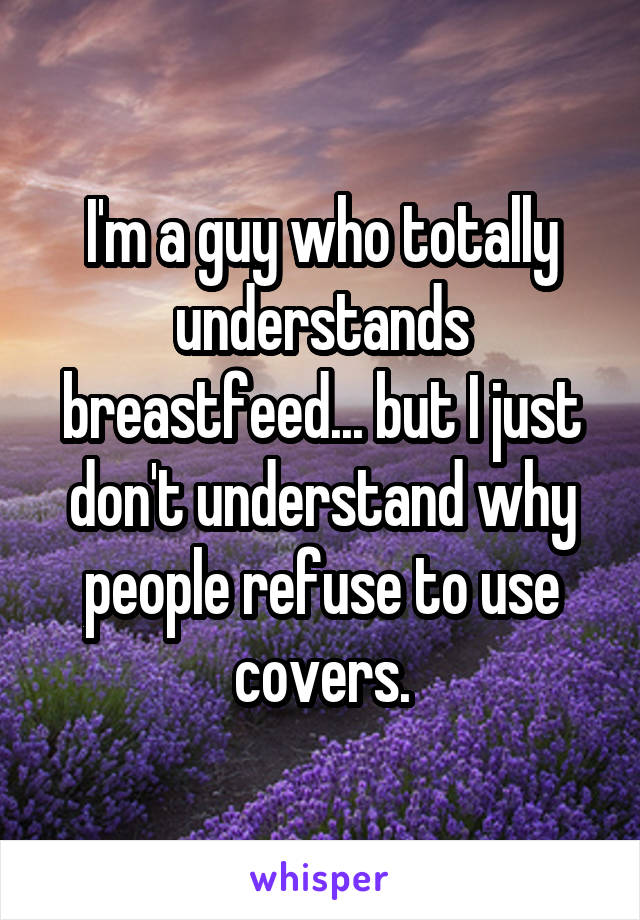 I'm a guy who totally understands breastfeed... but I just don't understand why people refuse to use covers.
