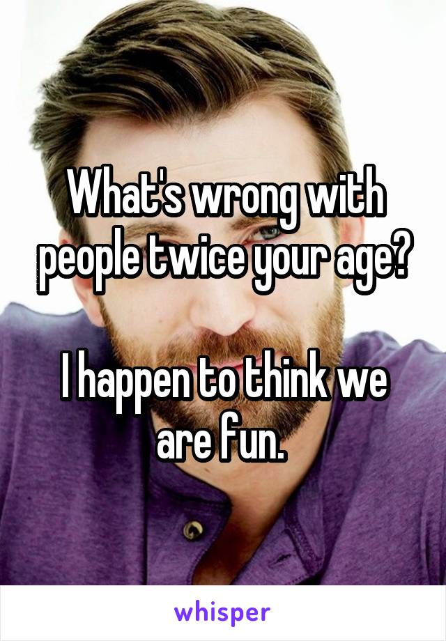 What's wrong with people twice your age?

I happen to think we are fun. 