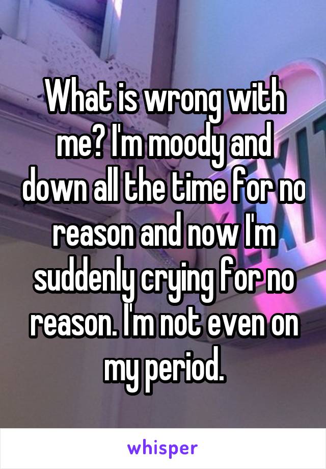 What is wrong with me? I'm moody and down all the time for no reason and now I'm suddenly crying for no reason. I'm not even on my period.