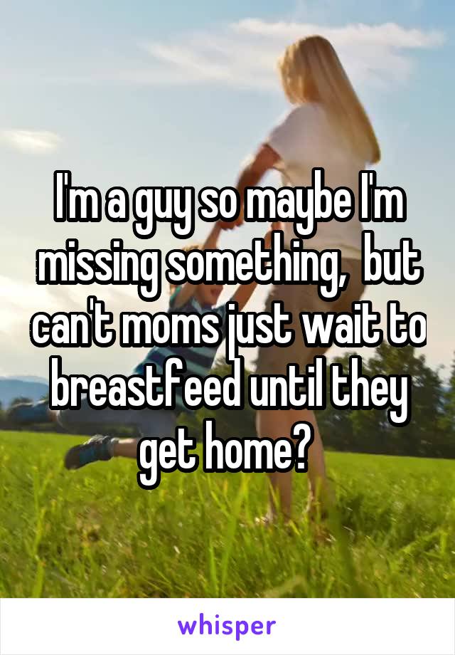 I'm a guy so maybe I'm missing something,  but can't moms just wait to breastfeed until they get home? 