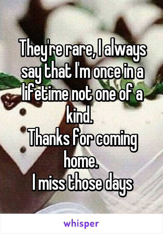 They're rare, I always say that I'm once in a lifetime not one of a kind.  
Thanks for coming home. 
I miss those days