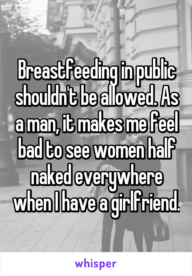 Breastfeeding in public shouldn't be allowed. As a man, it makes me feel bad to see women half naked everywhere when I have a girlfriend.