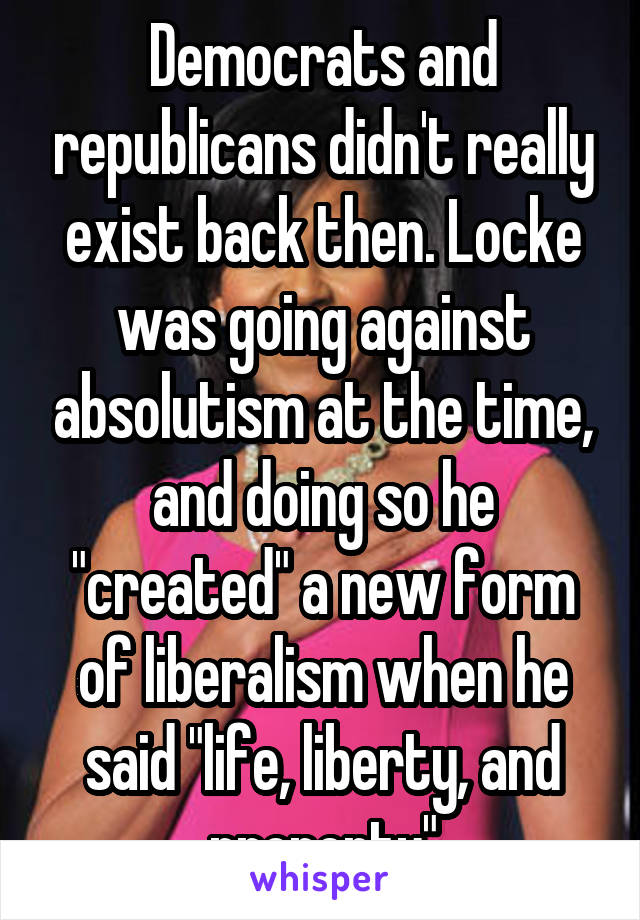 Democrats and republicans didn't really exist back then. Locke was going against absolutism at the time, and doing so he "created" a new form of liberalism when he said "life, liberty, and property"