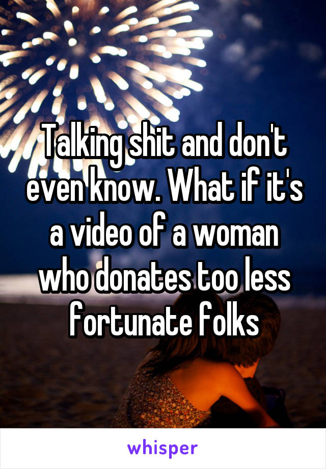 Talking shit and don't even know. What if it's a video of a woman who donates too less fortunate folks