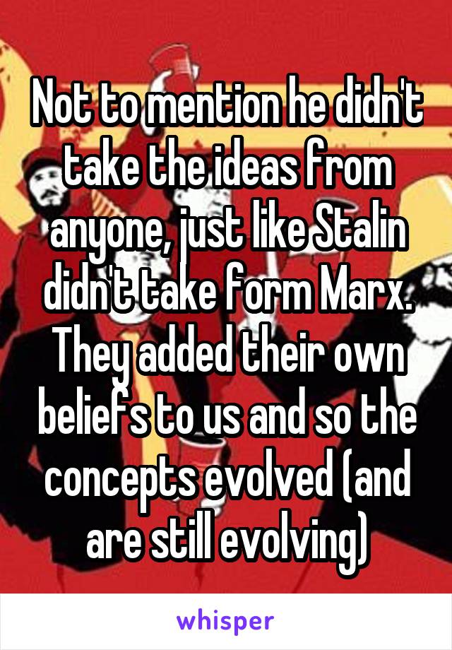 Not to mention he didn't take the ideas from anyone, just like Stalin didn't take form Marx. They added their own beliefs to us and so the concepts evolved (and are still evolving)