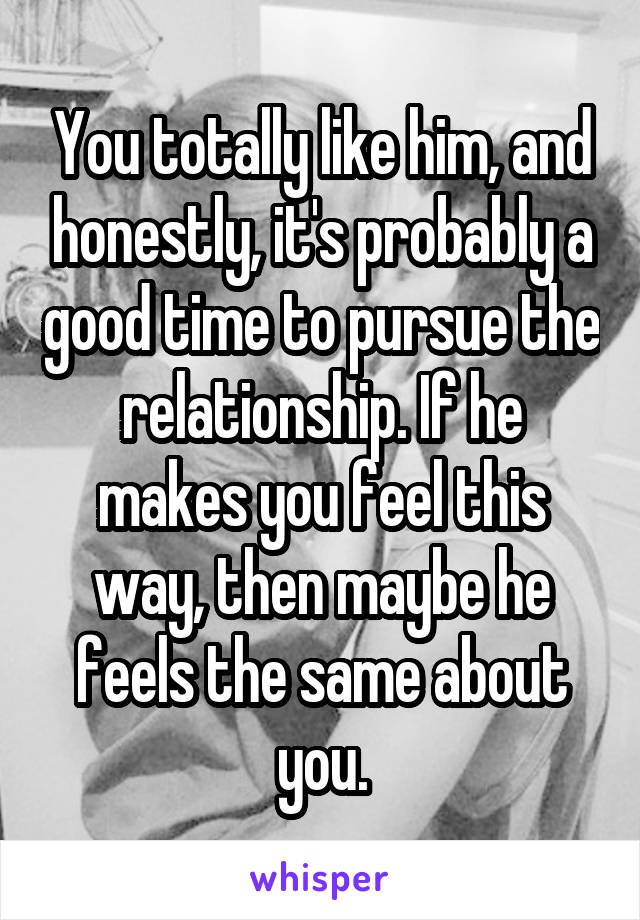 You totally like him, and honestly, it's probably a good time to pursue the relationship. If he makes you feel this way, then maybe he feels the same about you.