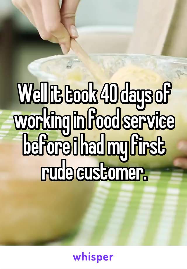 Well it took 40 days of working in food service before i had my first rude customer.