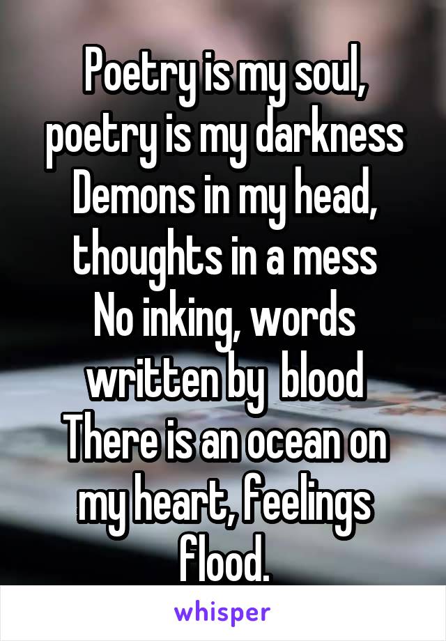 Poetry is my soul, poetry is my darkness
Demons in my head, thoughts in a mess
No inking, words written by  blood
There is an ocean on my heart, feelings flood.