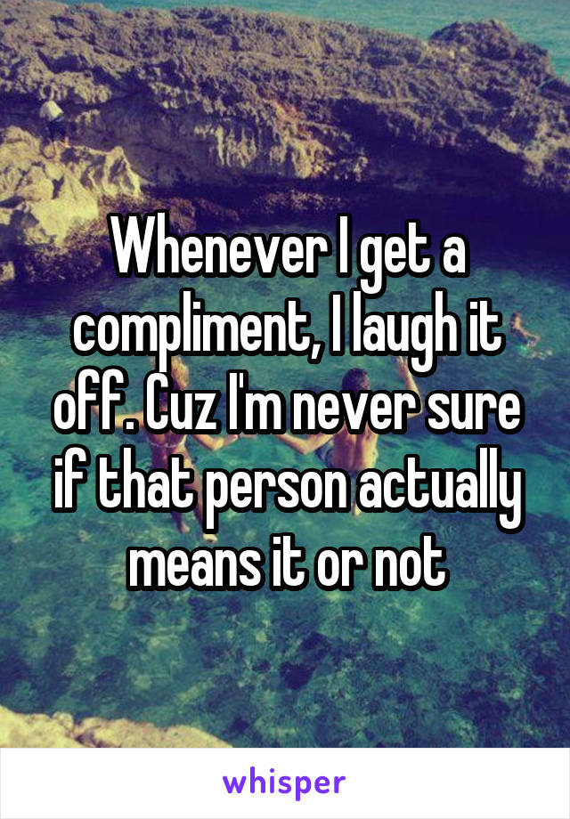 Whenever I get a compliment, I laugh it off. Cuz I'm never sure if that person actually means it or not