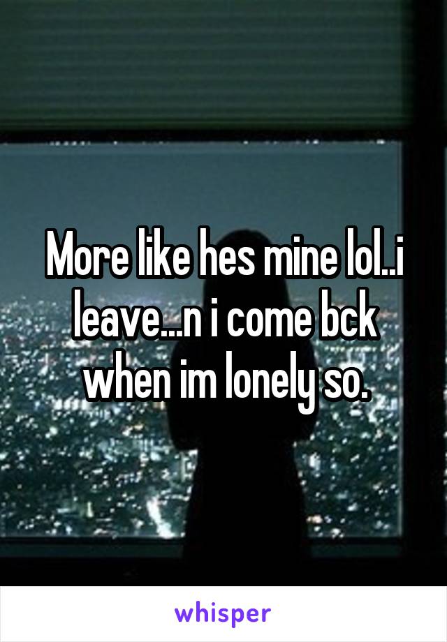 More like hes mine lol..i leave...n i come bck when im lonely so.