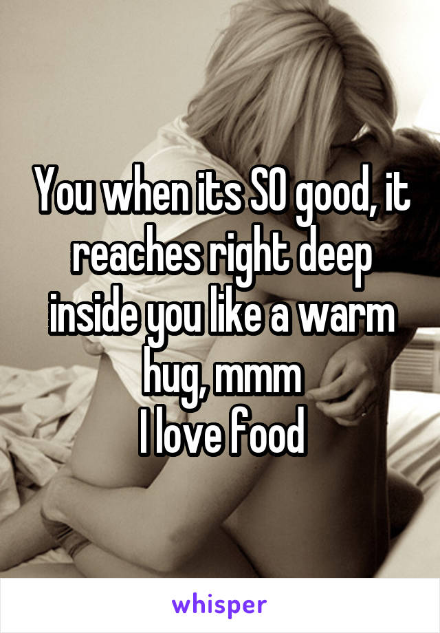 You when its SO good, it reaches right deep inside you like a warm hug, mmm
I love food