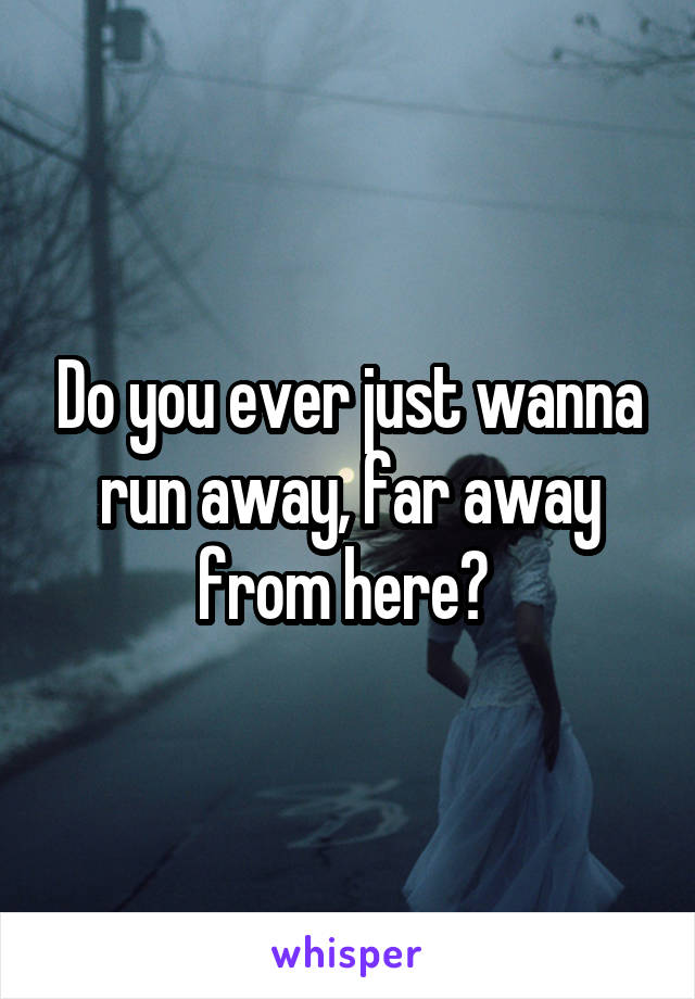 Do you ever just wanna run away, far away from here? 