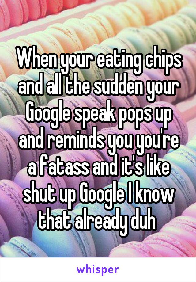 When your eating chips and all the sudden your Google speak pops up and reminds you you're a fatass and it's like shut up Google I know that already duh 