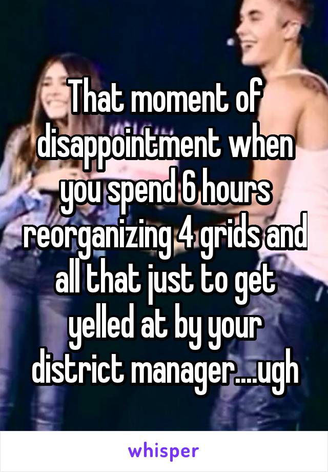 That moment of disappointment when you spend 6 hours reorganizing 4 grids and all that just to get yelled at by your district manager....ugh