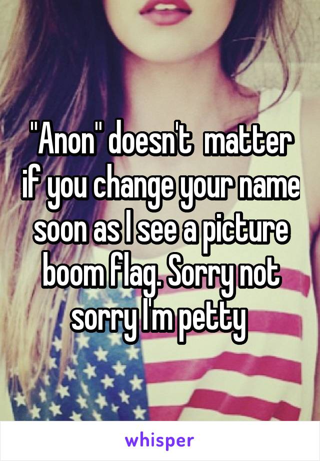 "Anon" doesn't  matter if you change your name soon as I see a picture boom flag. Sorry not sorry I'm petty 