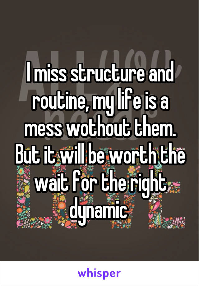 I miss structure and routine, my life is a mess wothout them. But it will be worth the wait for the right dynamic 