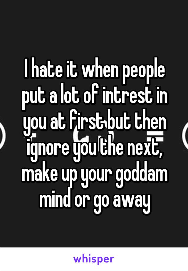 I hate it when people put a lot of intrest in you at first but then ignore you the next, make up your goddam mind or go away