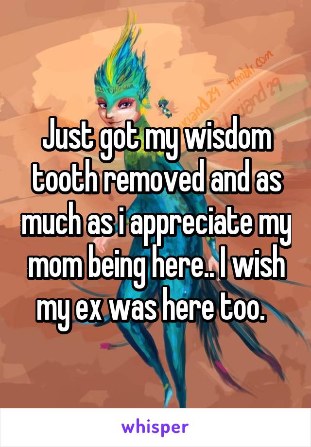 Just got my wisdom tooth removed and as much as i appreciate my mom being here.. I wish my ex was here too.  