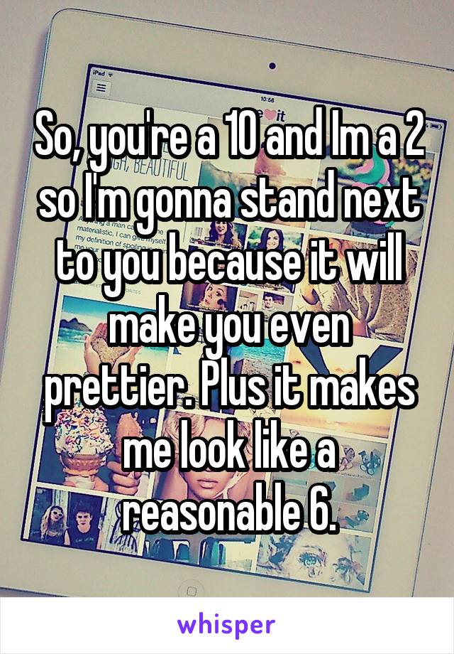 So, you're a 10 and Im a 2 so I'm gonna stand next to you because it will make you even prettier. Plus it makes me look like a reasonable 6.