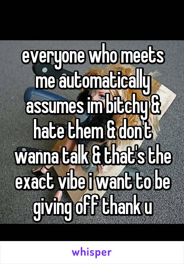 everyone who meets me automatically assumes im bitchy & hate them & don't wanna talk & that's the exact vibe i want to be giving off thank u