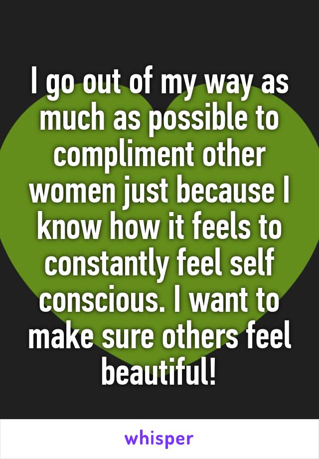 I go out of my way as much as possible to compliment other women just because I know how it feels to constantly feel self conscious. I want to make sure others feel beautiful!