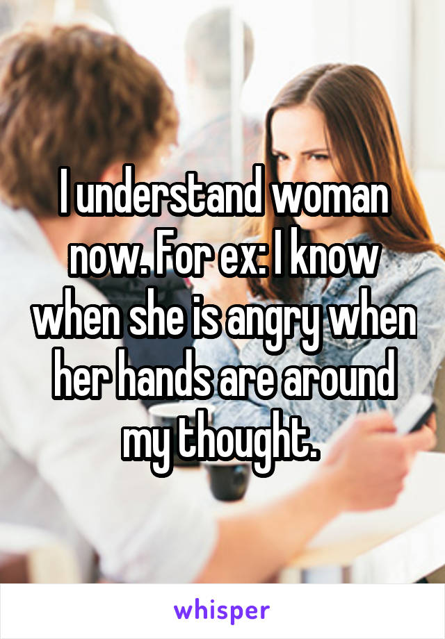 I understand woman now. For ex: I know when she is angry when her hands are around my thought. 