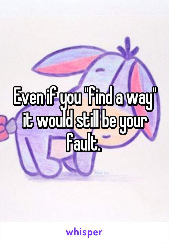Even if you "find a way" it would still be your fault. 