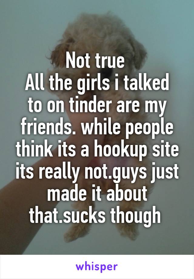 Not true 
All the girls i talked to on tinder are my friends. while people think its a hookup site its really not.guys just made it about that.sucks though 