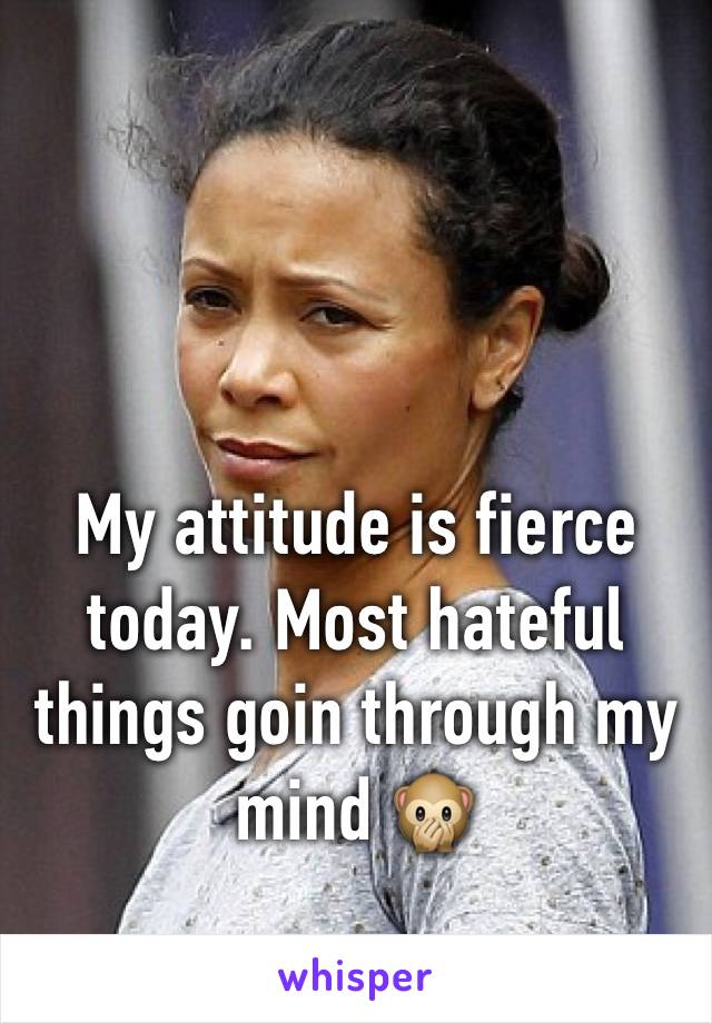 My attitude is fierce today. Most hateful things goin through my mind 🙊