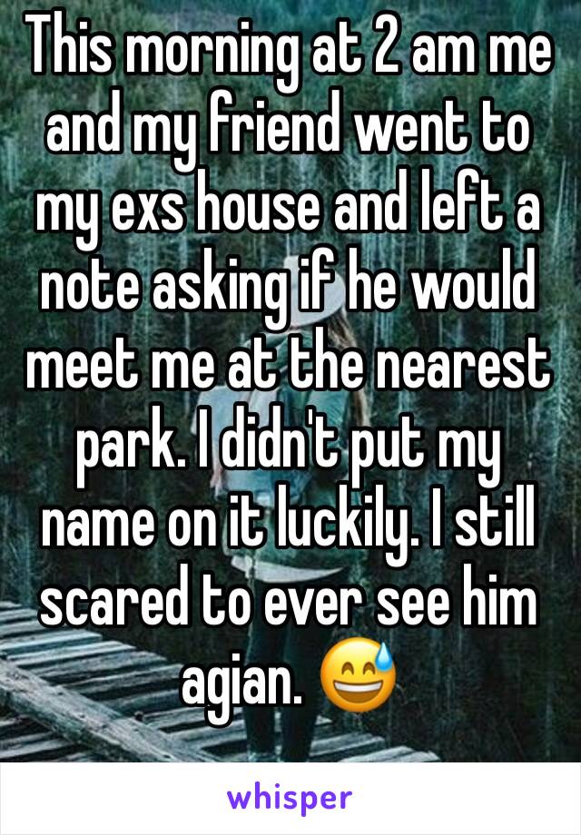 This morning at 2 am me and my friend went to my exs house and left a note asking if he would meet me at the nearest park. I didn't put my name on it luckily. I still scared to ever see him agian. 😅 