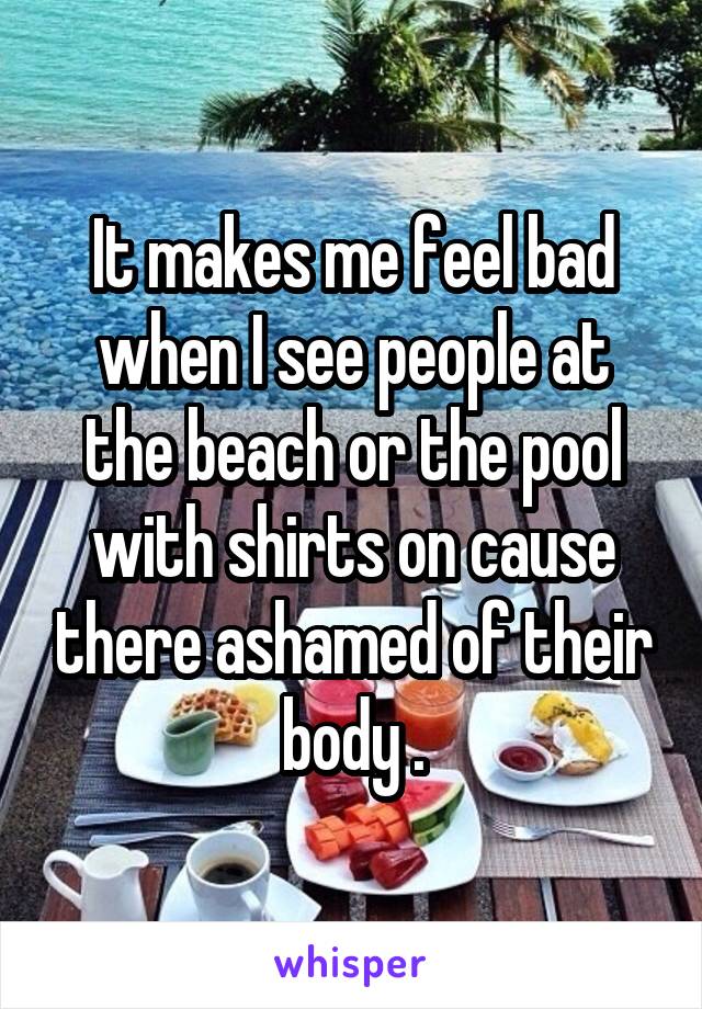 It makes me feel bad when I see people at the beach or the pool with shirts on cause there ashamed of their body .