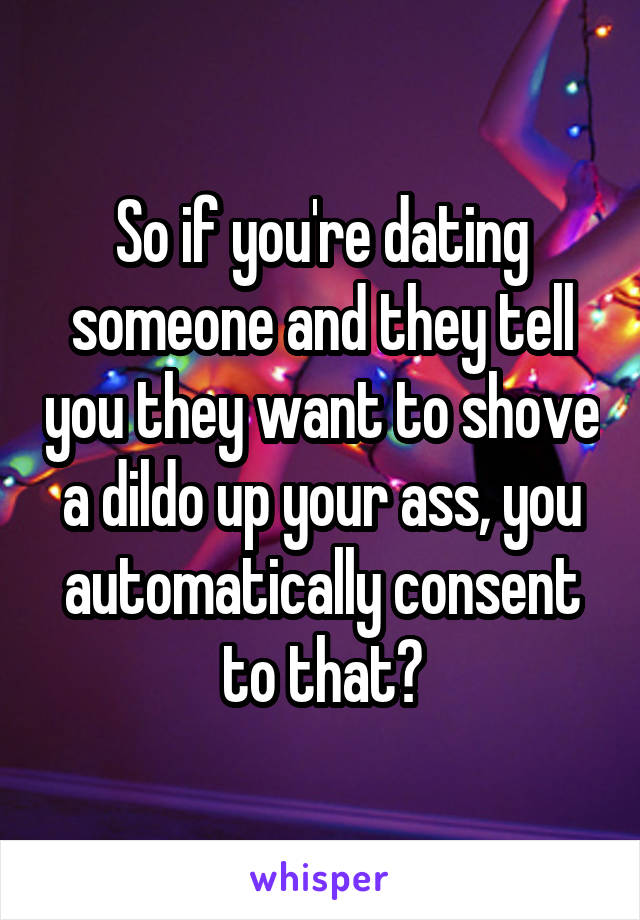 So if you're dating someone and they tell you they want to shove a dildo up your ass, you automatically consent to that?