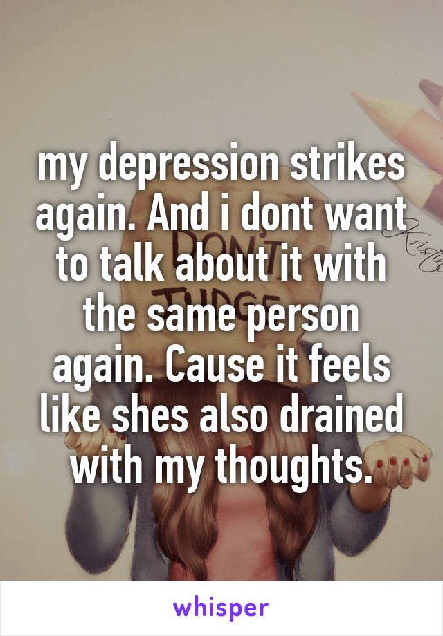 my depression strikes again. And i dont want to talk about it with the same person again. Cause it feels like shes also drained with my thoughts.