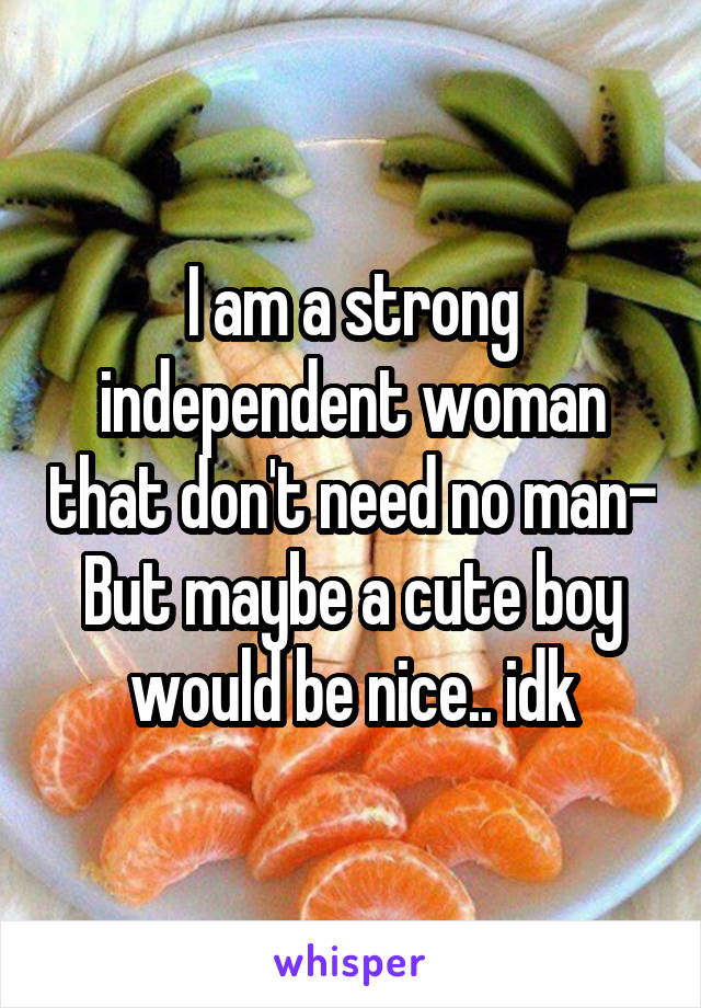 I am a strong independent woman that don't need no man-
But maybe a cute boy would be nice.. idk