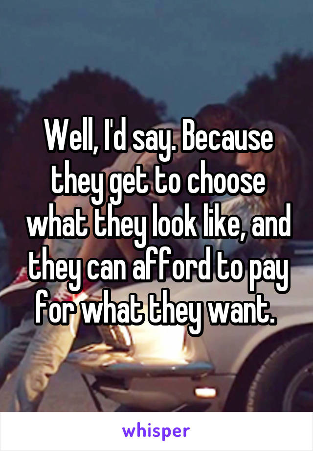 Well, I'd say. Because they get to choose what they look like, and they can afford to pay for what they want. 