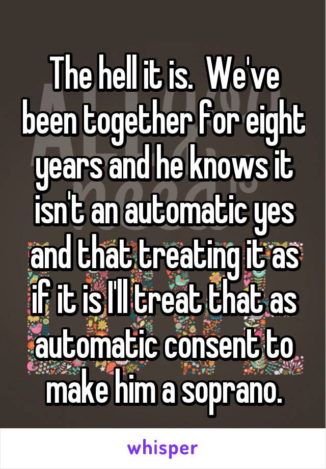 The hell it is.  We've been together for eight years and he knows it isn't an automatic yes and that treating it as if it is I'll treat that as automatic consent to make him a soprano.