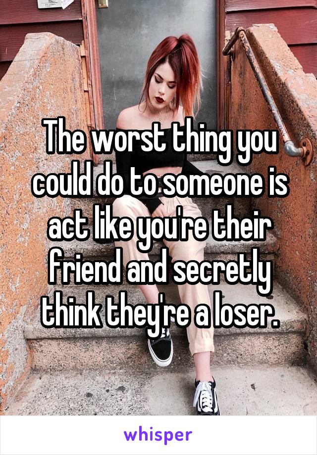 The worst thing you could do to someone is act like you're their friend and secretly think they're a loser.