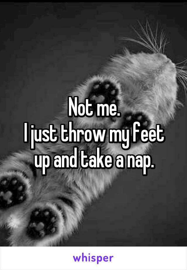 Not me.
I just throw my feet up and take a nap.