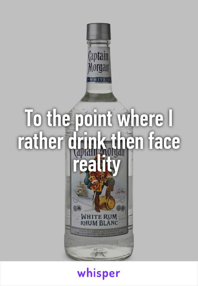 To the point where I rather drink then face reality 