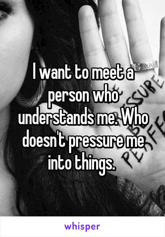 I want to meet a person who understands me. Who doesn't pressure me into things. 