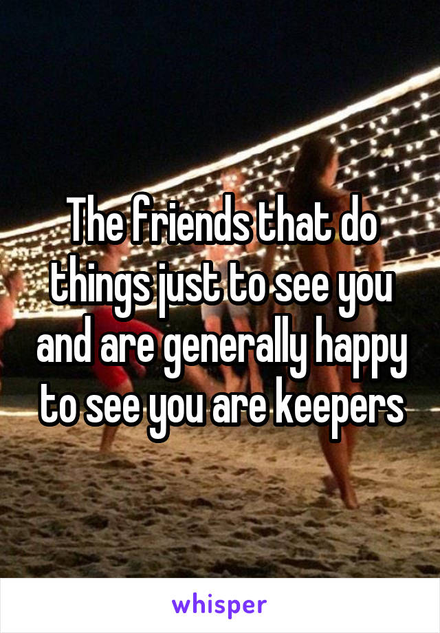 The friends that do things just to see you and are generally happy to see you are keepers