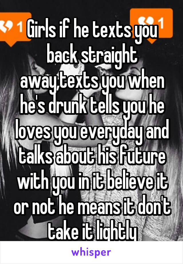 Girls if he texts you back straight away,texts you when he's drunk tells you he loves you everyday and talks about his future with you in it believe it or not he means it don't take it lightly