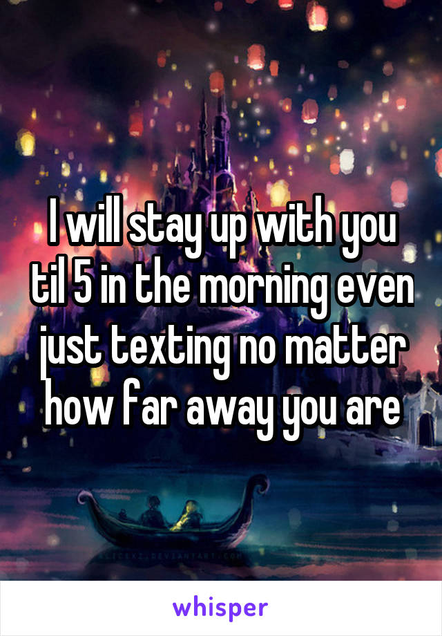 I will stay up with you til 5 in the morning even just texting no matter how far away you are