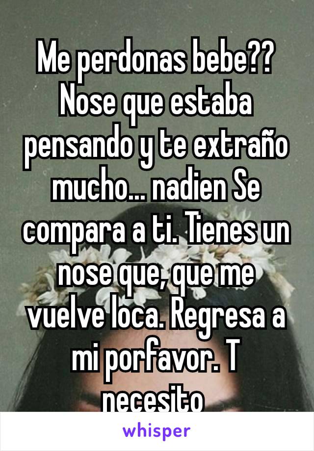 Me perdonas bebe?? Nose que estaba pensando y te extraño mucho... nadien Se compara a ti. Tienes un nose que, que me vuelve loca. Regresa a mi porfavor. T necesito 